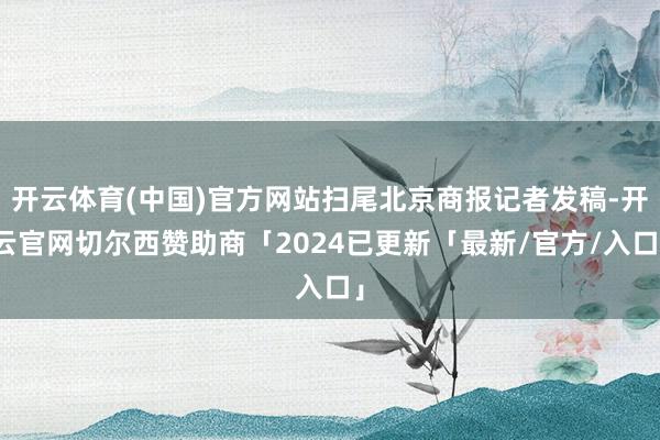 开云体育(中国)官方网站扫尾北京商报记者发稿-开云官网切尔西赞助商「2024已更新「最新/官方/入口」