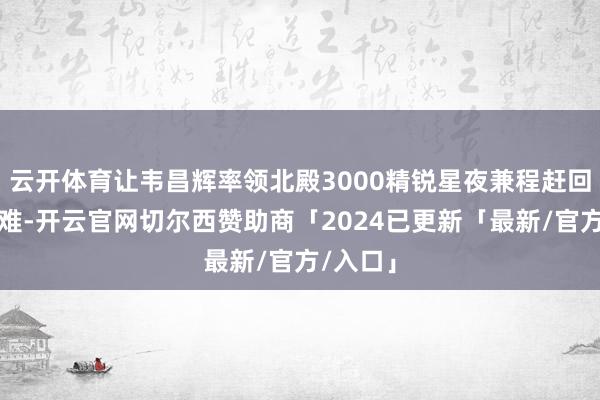 云开体育让韦昌辉率领北殿3000精锐星夜兼程赶回天京靖难-开云官网切尔西赞助商「2024已更新「最新/官方/入口」