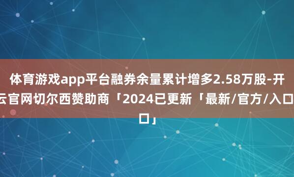 体育游戏app平台融券余量累计增多2.58万股-开云官网切尔西赞助商「2024已更新「最新/官方/入口」