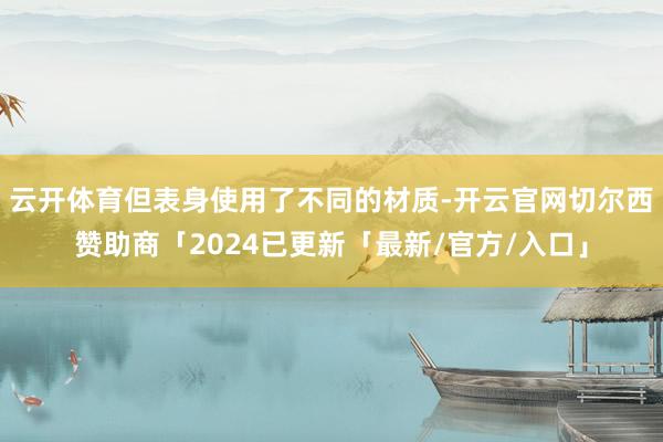 云开体育但表身使用了不同的材质-开云官网切尔西赞助商「2024已更新「最新/官方/入口」