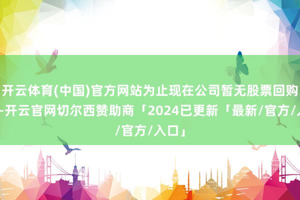 开云体育(中国)官方网站为止现在公司暂无股票回购计较-开云官网切尔西赞助商「2024已更新「最新/官方/入口」